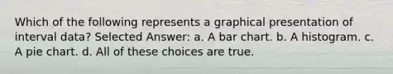 Which of the following represents a graphical presentation of interval data? Selected Answer: a. A bar chart. b. A histogram. c. A pie chart. d. All of these choices are true.