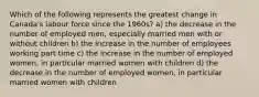 Which of the following represents the greatest change in Canada's labour force since the 1960s? a) the decrease in the number of employed men, especially married men with or without children b) the increase in the number of employees working part time c) the increase in the number of employed women, in particular married women with children d) the decrease in the number of employed women, in particular married women with children