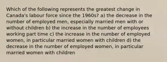 Which of the following represents the greatest change in Canada's labour force since the 1960s? a) the decrease in the number of employed men, especially married men with or without children b) the increase in the number of employees working part time c) the increase in the number of employed women, in particular married women with children d) the decrease in the number of employed women, in particular married women with children