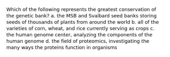 Which of the following represents the greatest conservation of the genetic bank? a. the MSB and Svalbard seed banks storing seeds of thousands of plants from around the world b. all of the varieties of corn, wheat, and rice currently serving as crops c. the <a href='https://www.questionai.com/knowledge/kaQqK73QV8-human-genome' class='anchor-knowledge'>human genome</a> center, analyzing the components of the human genome d. the field of proteomics, investigating the many ways the proteins function in organisms