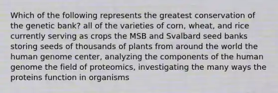 Which of the following represents the greatest conservation of the genetic bank? all of the varieties of corn, wheat, and rice currently serving as crops the MSB and Svalbard seed banks storing seeds of thousands of plants from around the world the human genome center, analyzing the components of the human genome the field of proteomics, investigating the many ways the proteins function in organisms