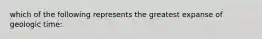 which of the following represents the greatest expanse of geologic time: