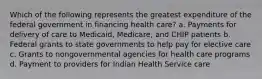 Which of the following represents the greatest expenditure of the federal government in financing health care? a. Payments for delivery of care to Medicaid, Medicare, and CHIP patients b. Federal grants to state governments to help pay for elective care c. Grants to nongovernmental agencies for health care programs d. Payment to providers for Indian Health Service care