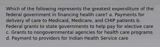 Which of the following represents the greatest expenditure of the federal government in financing health care? a. Payments for delivery of care to Medicaid, Medicare, and CHIP patients b. Federal grants to state governments to help pay for elective care c. Grants to nongovernmental agencies for health care programs d. Payment to providers for Indian Health Service care