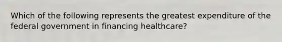 Which of the following represents the greatest expenditure of the federal government in financing healthcare?