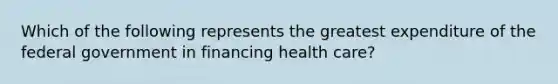 Which of the following represents the greatest expenditure of the federal government in financing health care?