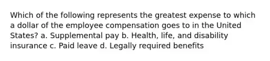 Which of the following represents the greatest expense to which a dollar of the employee compensation goes to in the United States? a. Supplemental pay b. Health, life, and disability insurance c. Paid leave d. Legally required benefits