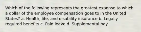 Which of the following represents the greatest expense to which a dollar of the employee compensation goes to in the United States? a. Health, life, and disability insurance b. Legally required benefits c. Paid leave d. Supplemental pay