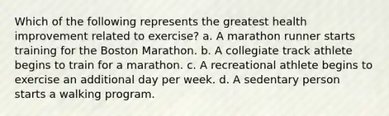 Which of the following represents the greatest health improvement related to exercise? a. A marathon runner starts training for the Boston Marathon. b. A collegiate track athlete begins to train for a marathon. c. A recreational athlete begins to exercise an additional day per week. d. A sedentary person starts a walking program.