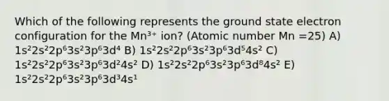 Which of the following represents the ground state electron configuration for the Mn³⁺ ion? (Atomic number Mn =25) A) 1s²2s²2p⁶3s²3p⁶3d⁴ B) 1s²2s²2p⁶3s²3p⁶3d⁵4s² C) 1s²2s²2p⁶3s²3p⁶3d²4s² D) 1s²2s²2p⁶3s²3p⁶3d⁸4s² E) 1s²2s²2p⁶3s²3p⁶3d³4s¹