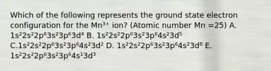 Which of the following represents the ground state electron configuration for the Mn³⁺ ion? (Atomic number Mn =25) A. 1s²2s²2p⁶3s²3p⁶3d⁴ B. 1s²2s²2p⁶3s²3p⁶4s²3d⁵ C.1s²2s²2p⁶3s²3p⁶4s²3d² D. 1s²2s²2p⁶3s²3p⁶4s²3d⁸ E. 1s²2s²2p⁶3s²3p⁶4s¹3d³