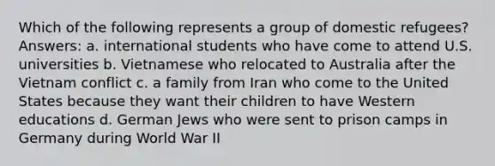 Which of the following represents a group of domestic refugees? Answers: a. international students who have come to attend U.S. universities b. Vietnamese who relocated to Australia after the Vietnam conflict c. a family from Iran who come to the United States because they want their children to have Western educations d. German Jews who were sent to prison camps in Germany during World War II