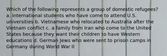 Which of the following represents a group of domestic refugees? a. international students who have come to attend U.S. universities b. Vietnamese who relocated to Australia after the Vietnam conflict c. a family from Iran who come to the United States because they want their children to have Western educations d. German Jews who were sent to prison camps in Germany during World War II