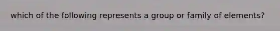 which of the following represents a group or family of elements?