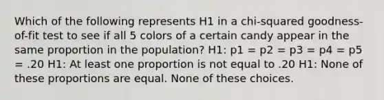 Which of the following represents H1 in a chi-squared goodness-of-fit test to see if all 5 colors of a certain candy appear in the same proportion in the population? H1: p1 = p2 = p3 = p4 = p5 = .20 H1: At least one proportion is not equal to .20 H1: None of these proportions are equal. None of these choices.