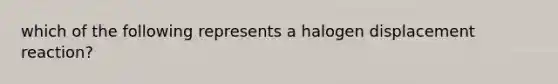 which of the following represents a halogen displacement reaction?