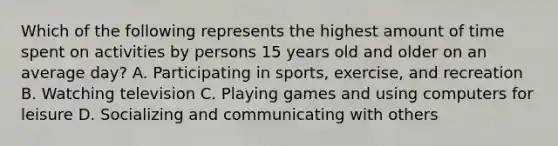 Which of the following represents the highest amount of time spent on activities by persons 15 years old and older on an average day? A. Participating in sports, exercise, and recreation B. Watching television C. Playing games and using computers for leisure D. Socializing and communicating with others