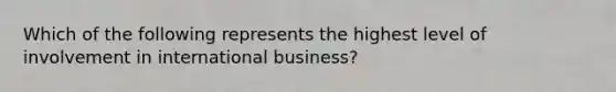 Which of the following represents the highest level of involvement in international business?