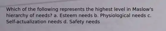 Which of the following represents the highest level in Maslow's hierarchy of needs? a. Esteem needs b. Physiological needs c. Self-actualization needs d. Safety needs