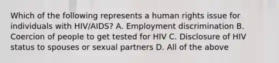 Which of the following represents a human rights issue for individuals with HIV/AIDS? A. Employment discrimination B. Coercion of people to get tested for HIV C. Disclosure of HIV status to spouses or sexual partners D. All of the above