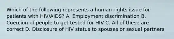 Which of the following represents a human rights issue for patients with HIV/AIDS? A. Employment discrimination B. Coercion of people to get tested for HIV C. All of these are correct D. Disclosure of HIV status to spouses or sexual partners