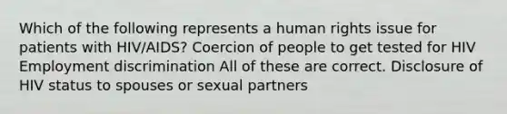 Which of the following represents a human rights issue for patients with HIV/AIDS? Coercion of people to get tested for HIV Employment discrimination All of these are correct. Disclosure of HIV status to spouses or sexual partners