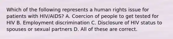 Which of the following represents a human rights issue for patients with HIV/AIDS? A. Coercion of people to get tested for HIV B. Employment discrimination C. Disclosure of HIV status to spouses or sexual partners D. All of these are correct.