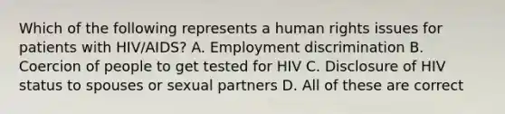 Which of the following represents a human rights issues for patients with HIV/AIDS? A. Employment discrimination B. Coercion of people to get tested for HIV C. Disclosure of HIV status to spouses or sexual partners D. All of these are correct