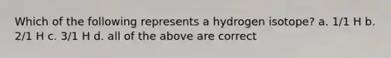 Which of the following represents a hydrogen isotope? a. 1/1 H b. 2/1 H c. 3/1 H d. all of the above are correct