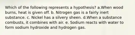 Which of the following represents a hypothesis? a.When wood burns, heat is given off. b. Nitrogen gas is a fairly inert substance. c. Nickel has a silvery sheen. d.When a substance combusts, it combines with air. e. Sodium reacts with water to form sodium hydroxide and hydrogen gas.