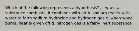 Which of the following represents a hypothesis? a. when a substance combusts, it combines with air b. sodium reacts with water to form sodium hydroxide and hydrogen gas c. when wood burns, heat is given off d. nitrogen gas is a fairly inert substance