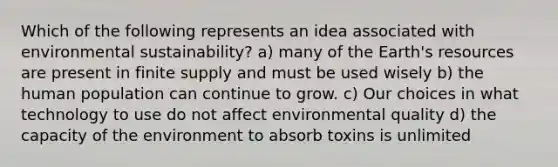 Which of the following represents an idea associated with environmental sustainability? a) many of the Earth's resources are present in finite supply and must be used wisely b) the human population can continue to grow. c) Our choices in what technology to use do not affect environmental quality d) the capacity of the environment to absorb toxins is unlimited