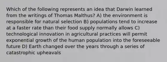 Which of the following represents an idea that Darwin learned from the writings of Thomas Malthus? A) the environment is responsible for natural selection B) populations tend to increase at a faster rate than their food supply normally allows C) technological innovation in agricultural practices will permit exponential growth of the human population into the foreseeable future D) Earth changed over the years through a series of catastrophic upheavals