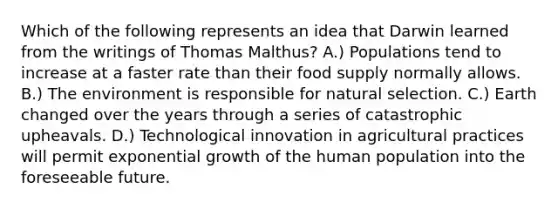 Which of the following represents an idea that Darwin learned from the writings of Thomas Malthus? A.) Populations tend to increase at a faster rate than their food supply normally allows. B.) The environment is responsible for natural selection. C.) Earth changed over the years through a series of catastrophic upheavals. D.) Technological innovation in agricultural practices will permit exponential growth of the human population into the foreseeable future.