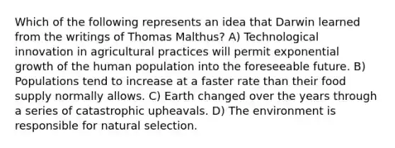 Which of the following represents an idea that Darwin learned from the writings of Thomas Malthus? A) Technological innovation in agricultural practices will permit <a href='https://www.questionai.com/knowledge/kotMRuKib4-exponential-growth' class='anchor-knowledge'>exponential growth</a> of the human population into the foreseeable future. B) Populations tend to increase at a faster rate than their food supply normally allows. C) Earth changed over the years through a series of catastrophic upheavals. D) The environment is responsible for natural selection.