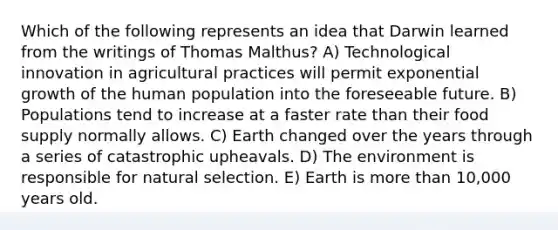 Which of the following represents an idea that Darwin learned from the writings of Thomas Malthus? A) Technological innovation in agricultural practices will permit exponential growth of the human population into the foreseeable future. B) Populations tend to increase at a faster rate than their food supply normally allows. C) Earth changed over the years through a series of catastrophic upheavals. D) The environment is responsible for natural selection. E) Earth is <a href='https://www.questionai.com/knowledge/keWHlEPx42-more-than' class='anchor-knowledge'>more than</a> 10,000 years old.