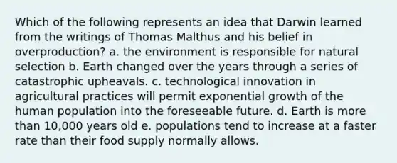 Which of the following represents an idea that Darwin learned from the writings of Thomas Malthus and his belief in overproduction? a. the environment is responsible for natural selection b. Earth changed over the years through a series of catastrophic upheavals. c. technological innovation in agricultural practices will permit exponential growth of the human population into the foreseeable future. d. Earth is more than 10,000 years old e. populations tend to increase at a faster rate than their food supply normally allows.