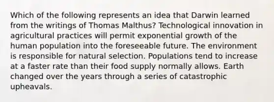 Which of the following represents an idea that Darwin learned from the writings of Thomas Malthus? Technological innovation in agricultural practices will permit exponential growth of the human population into the foreseeable future. The environment is responsible for natural selection. Populations tend to increase at a faster rate than their food supply normally allows. Earth changed over the years through a series of catastrophic upheavals.