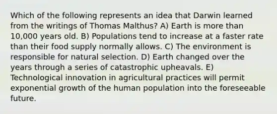 Which of the following represents an idea that Darwin learned from the writings of Thomas Malthus? A) Earth is more than 10,000 years old. B) Populations tend to increase at a faster rate than their food supply normally allows. C) The environment is responsible for natural selection. D) Earth changed over the years through a series of catastrophic upheavals. E) Technological innovation in agricultural practices will permit exponential growth of the human population into the foreseeable future.