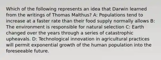 Which of the following represents an idea that Darwin learned from the writings of Thomas Malthus? A: Populations tend to increase at a faster rate than their food supply normally allows B: The environment is responsible for natural selection C: Earth changed over the years through a series of catastrophic upheavals. D: Technological innovation in agricultural practices will permit exponential growth of the human population into the foreseeable future.