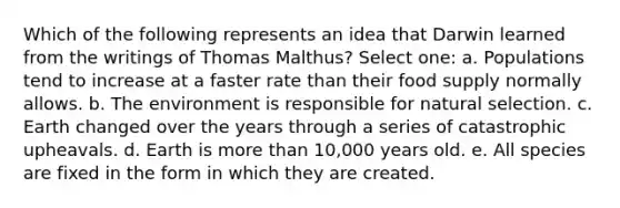 Which of the following represents an idea that Darwin learned from the writings of Thomas Malthus? Select one: a. Populations tend to increase at a faster rate than their food supply normally allows. b. The environment is responsible for natural selection. c. Earth changed over the years through a series of catastrophic upheavals. d. Earth is <a href='https://www.questionai.com/knowledge/keWHlEPx42-more-than' class='anchor-knowledge'>more than</a> 10,000 years old. e. All species are fixed in the form in which they are created.