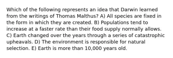 Which of the following represents an idea that Darwin learned from the writings of Thomas Malthus? A) All species are fixed in the form in which they are created. B) Populations tend to increase at a faster rate than their food supply normally allows. C) Earth changed over the years through a series of catastrophic upheavals. D) The environment is responsible for natural selection. E) Earth is <a href='https://www.questionai.com/knowledge/keWHlEPx42-more-than' class='anchor-knowledge'>more than</a> 10,000 years old.