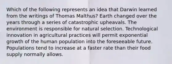 Which of the following represents an idea that Darwin learned from the writings of Thomas Malthus? Earth changed over the years through a series of catastrophic upheavals. The environment is responsible for natural selection. Technological innovation in agricultural practices will permit exponential growth of the human population into the foreseeable future. Populations tend to increase at a faster rate than their food supply normally allows.