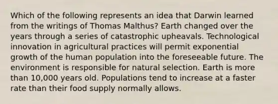 Which of the following represents an idea that Darwin learned from the writings of Thomas Malthus? Earth changed over the years through a series of catastrophic upheavals. Technological innovation in agricultural practices will permit exponential growth of the human population into the foreseeable future. The environment is responsible for natural selection. Earth is more than 10,000 years old. Populations tend to increase at a faster rate than their food supply normally allows.