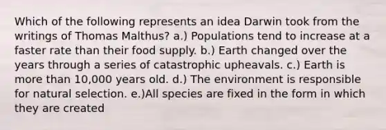 Which of the following represents an idea Darwin took from the writings of Thomas Malthus? a.) Populations tend to increase at a faster rate than their food supply. b.) Earth changed over the years through a series of catastrophic upheavals. c.) Earth is more than 10,000 years old. d.) The environment is responsible for natural selection. e.)All species are fixed in the form in which they are created