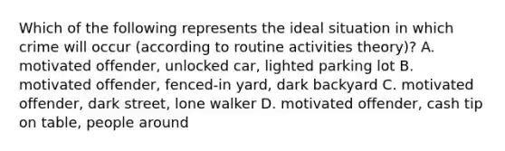 Which of the following represents the ideal situation in which crime will occur (according to routine activities theory)? A. motivated offender, unlocked car, lighted parking lot B. motivated offender, fenced-in yard, dark backyard C. motivated offender, dark street, lone walker D. motivated offender, cash tip on table, people around