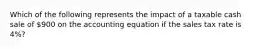 Which of the following represents the impact of a taxable cash sale of 900 on the accounting equation if the sales tax rate is 4%?