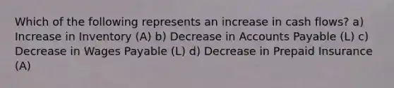 Which of the following represents an increase in cash flows? a) Increase in Inventory (A) b) Decrease in Accounts Payable (L) c) Decrease in Wages Payable (L) d) Decrease in Prepaid Insurance (A)