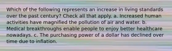 Which of the following represents an increase in living standards over the past century? Check all that apply. a. Increased human activities have magnified the pollution of air and water. b. Medical breakthroughs enable people to enjoy better healthcare nowadays. c. The purchasing power of a dollar has declined over time due to inflation.