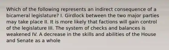 Which of the following represents an indirect consequence of a bicameral legislature? I. Girdlock between the two major parties may take place II. It is more likely that factions will gain control of the legislature III. The system of checks and balances is weakened IV. A decrease in the skills and abilities of the House and Senate as a whole